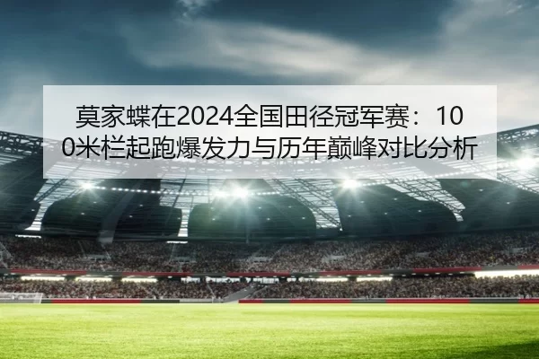 莫家蝶在2024全国田径冠军赛：100米栏起跑爆发力与历年巅峰对比分析